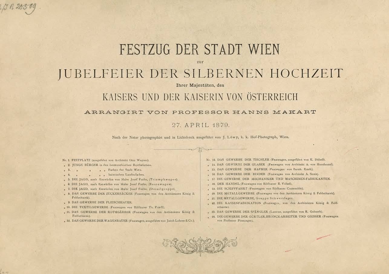 Obsah série "Slavnostní průvod města Vídně k oslavě stříbrné svatby Jejich Veličenstev císaře a císařovny Rakouska, uspořádaného profesorem Hansem Makartem 27. dubna 1879. Podle skutečnosti fotografoval a světlotiskem provedl J. Löwy, c. k. dvorní fotograf ve Vídni. --- č. 1. SLAVNOSTNÍ PROSTOR (provedl architekt Otto Wagner). 2. MLADÍ OBČANÉ v rakouských říšských barvách. 3. MLADÍ OBČANÉ města Vídně. 4. MLADÍ OBČANÉ v bavorských zemských barvách. 5. LOV, podle návrhu malíře Josefa Fuchse (triumfální vůz). 6. LOV, podle návrhu malíře Josefa Fuchse (ohňový vůz). 7. LOV, podle návrhu malíře Josefa Fuchse (skupina detailů). 8. ŘEMESLO CUKRÁŘŮ (slavnostní vůz architektů König a Feldscharek). 9. ŘEMESLO ŘEZNÍKŮ. 10. TEXTILNÍ ŘEMESLA (slavnostní vůz sochaře Th. Friedla). 11. ŘEMESLO ČERVENÝCH KOŽELUHŮ (slavnostní vůz architektů König a Feldscharek). 12. ŘEMESLO STAVITELŮ VOZŮ (slavnostní vůz provedla firma Jacob Lohner & Co.). 13. ŘEMESLO TESAŘŮ (slavnostní vůz provedl K. Dubbell). 14. ŘEMESLO SKLÁŘŮ (slavnostní vůz architekta A. von Hornbostela). 15. ŘEMESLO HRNČÍŘŮ (slavnostní vůz podle návrhu Ferd. Erndta). 16. ŘEMESLO BEDNÁŘŮ (slavnostní vůz architekta A. Streita). 17. ŘEMESLA MECHANIKŮ A VÝROBCŮ STROJŮ. 18. OBCHOD (slavnostní vůz sochaře R. Völkela). 19. LODNÍ DOPRAVA (slavnostní vůz sochaře Costenoblea). 20. KOVÁŘSKÁ ŘEMESLA (slavnostní vůz architektů König a Feldscharek). 21. KOVÁŘSKÁ ŘEMESLA, skupina těžkých kovářů. 22. VÝROBA POKLADEN (slavnostní vůz architektů König a Feldscharek). 23. ŘEMESLO CÍNAŘŮ (lampa, provedl R. Geburth). 24. ŘEMESLA ZLATNÍKŮ, BRONZAŘŮ A SLÉVAČŮ (slavnostní vůz profesora Pönningera). Zdroj: Josef Löwy (Fotograf, Verleger), Inhaltsverzeichnis der Serie "Festzug der Stadt Wien zur Jubelfeier der Silbernen Hochzeit Ihrer Majestäten; des Kaisers und der Kaiserin von Oesterreich arrangiert von Professor Hanns Makart 27. April 1879. Nach der Natur photographiert und in Lichtdruck ausgeführt von Josef Löwy (k. k. Hof-Photograph) Wien", 1879, Wien Museum Inv.-Nr. 20509/16, CC0 (https://sammlung.wienmuseum.at/objekt/1086188/